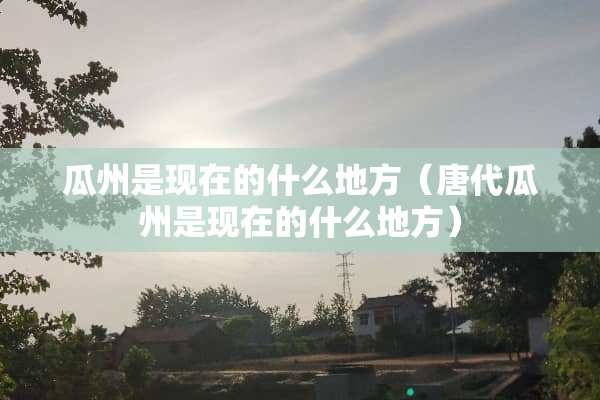 瓜州是现在的什么地方（唐代瓜州是现在的什么地方）