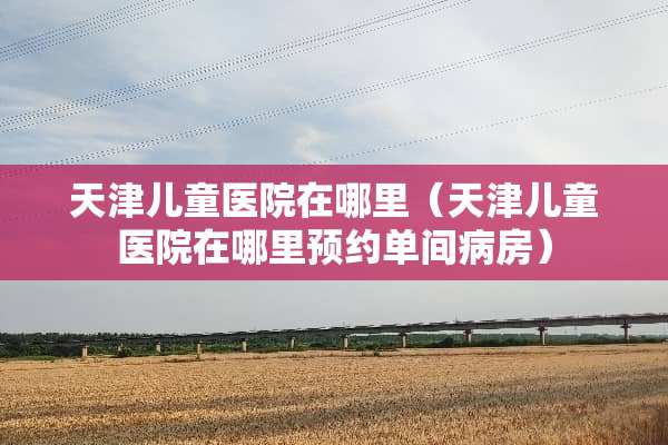 天津儿童医院在哪里（天津儿童医院在哪里预约单间病房）