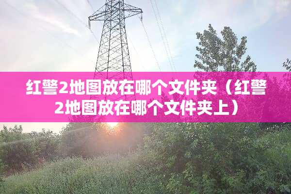 红警2地图放在哪个文件夹（红警2地图放在哪个文件夹上）