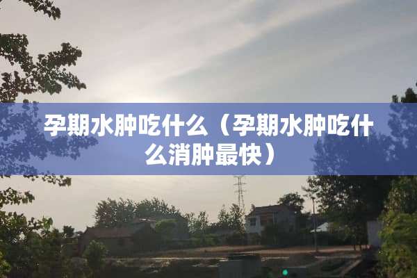 孕期水肿吃什么（孕期水肿吃什么消肿最快）