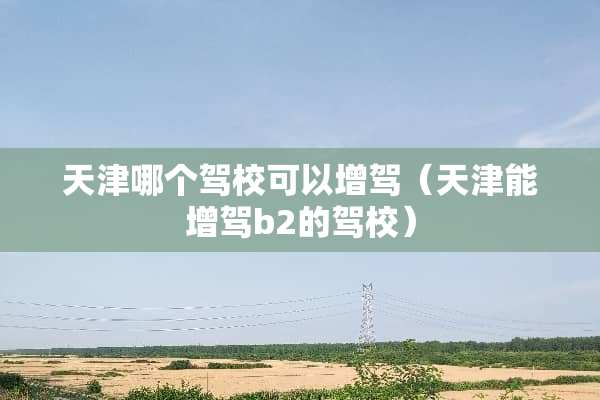 天津哪个驾校可以增驾（天津能增驾b2的驾校）