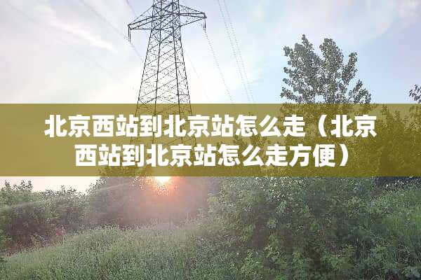 北京西站到北京站怎么走（北京西站到北京站怎么走方便）