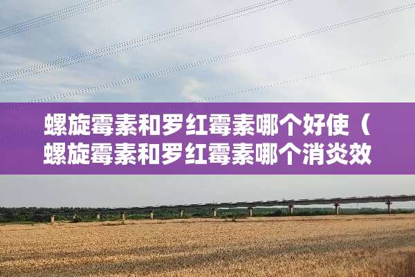 螺旋霉素和罗红霉素哪个好使（螺旋霉素和罗红霉素哪个消炎效果好）
