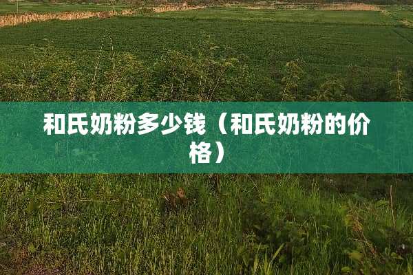 和氏奶粉多少钱（和氏奶粉的价格）