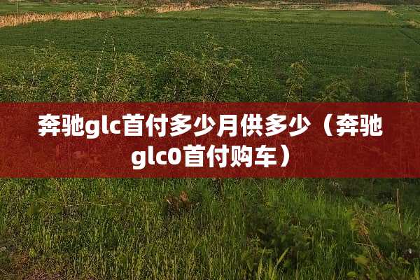 奔驰glc首付多少月供多少（奔驰glc0首付购车）