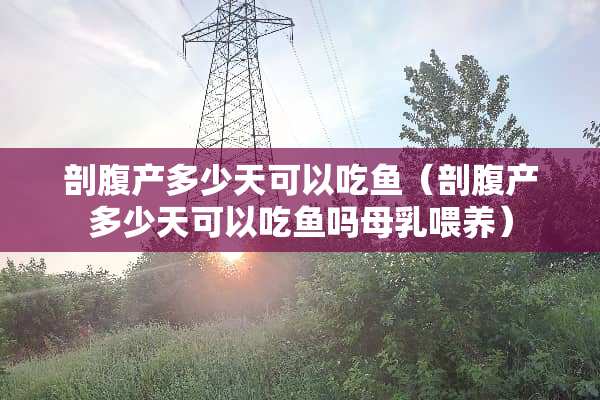 剖腹产多少天可以吃鱼（剖腹产多少天可以吃鱼吗母*喂养）