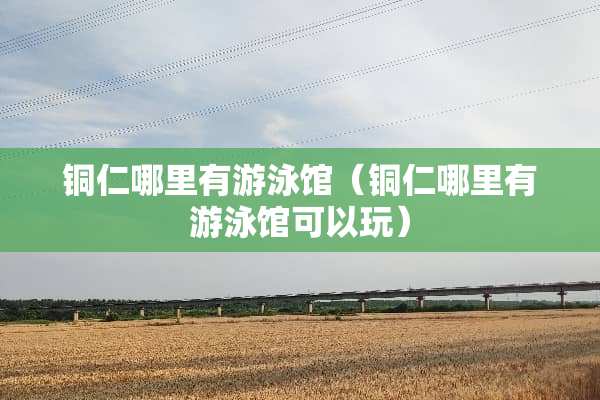 铜仁哪里有游泳馆（铜仁哪里有游泳馆可以玩）