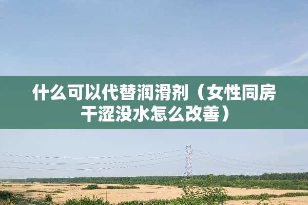 什么可以代替润滑剂（女性**干涩没水怎么改善）