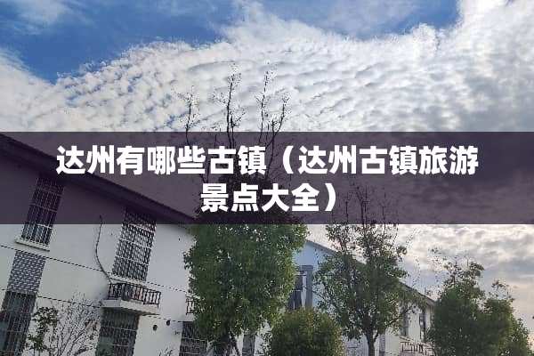 达州有哪些古镇（达州古镇旅游景点大全）