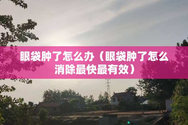 眼袋肿了怎么办（眼袋肿了怎么消除最快最有效）