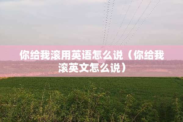 你给我滚用英语怎么说（你给我滚英文怎么说）