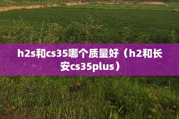 h2s和cs35哪个质量好（h2和长安cs35plus）