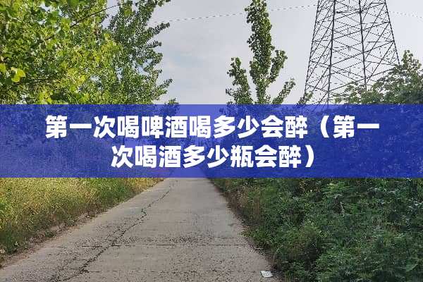 第一次喝啤酒喝多少会醉（第一次喝酒多少瓶会醉）