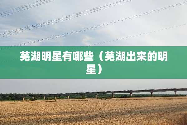 芜湖明星有哪些（芜湖出来的明星）