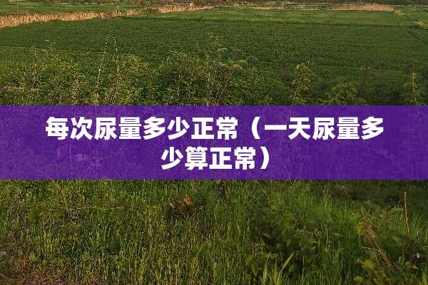 每次尿量多少正常（一天尿量多少算正常）