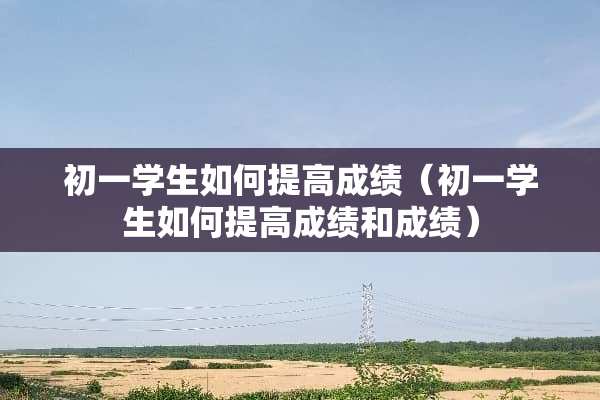 初一学生如何提高成绩（初一学生如何提高成绩和成绩）