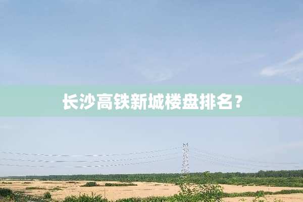 长沙高铁新城楼盘排名？