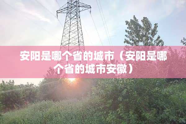 安阳是哪个省的城市（安阳是哪个省的城市安徽）