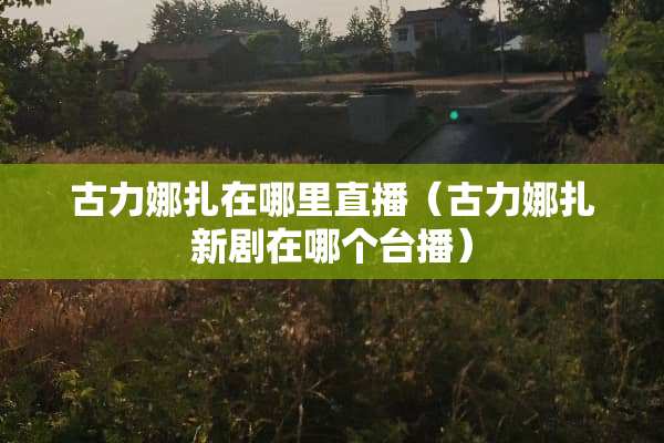 古力娜扎在哪里直播（古力娜扎新剧在哪个台播）