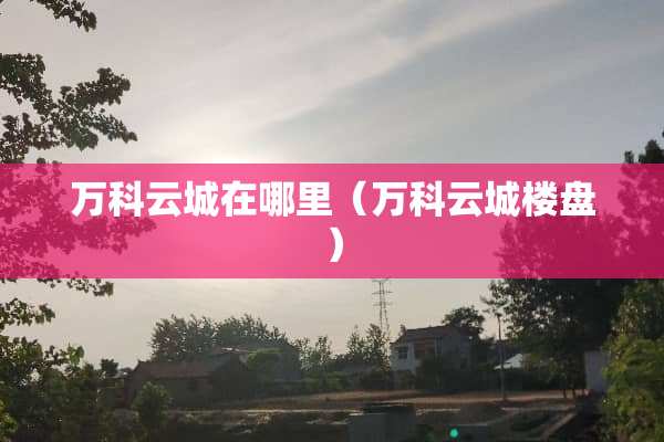 万科云城在哪里（万科云城楼盘）
