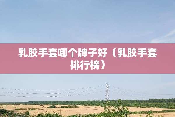 *胶手套哪个牌子好（*胶手套排行榜）