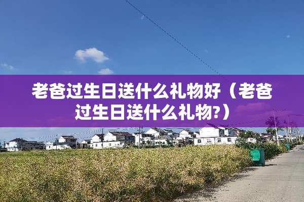 老爸过生日送什么礼物好（老爸过生日送什么礼物?）