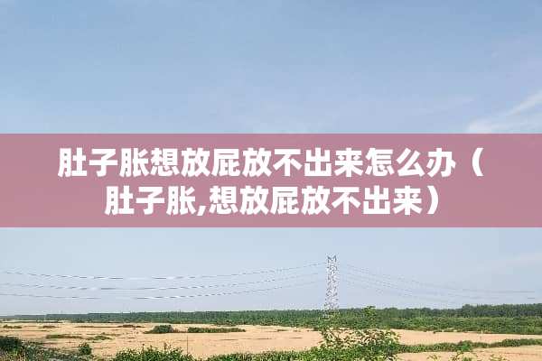 肚子胀想放屁放不出来怎么办（肚子胀,想放屁放不出来）