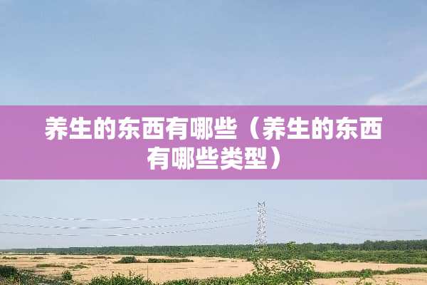 养生的东西有哪些（养生的东西有哪些类型）