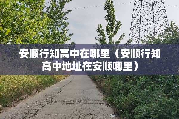 安顺行知高中在哪里（安顺行知高中地址在安顺哪里）