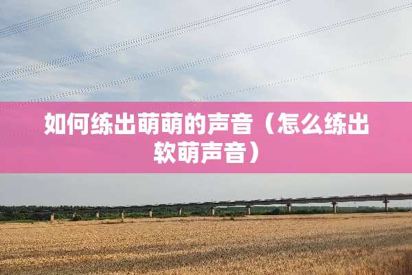如何练出萌萌的声音（怎么练出软萌声音）