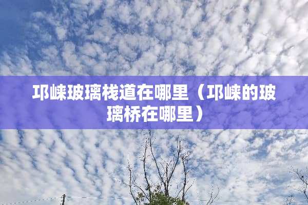 邛崃玻璃栈道在哪里（邛崃的玻璃桥在哪里）
