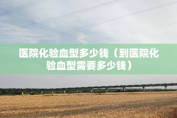 医院化验血型多少钱（到医院化验血型需要多少钱）