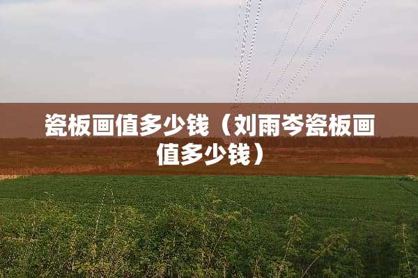 瓷板画值多少钱（刘雨岑瓷板画值多少钱）