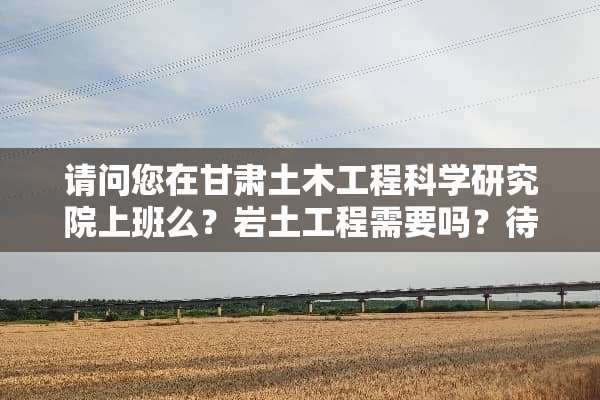请问您在甘肃土木工程科学研究院上班么？岩土工程需要吗？待遇怎样呢？