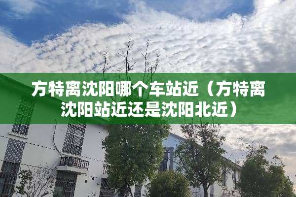 方特离沈阳哪个车站近（方特离沈阳站近还是沈阳北近）