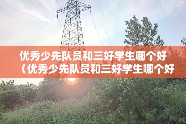 优秀少先队员和三好学生哪个好（优秀少先队员和三好学生哪个好一点）