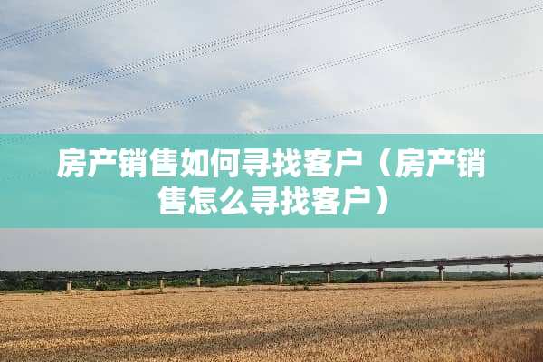 房产销售如何寻找客户（房产销售怎么寻找客户）