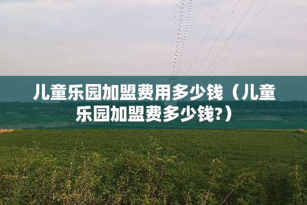 儿童乐园加盟费用多少钱（儿童乐园加盟费多少钱?）