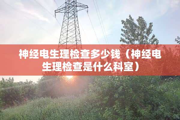神经电生理检查多少钱（神经电生理检查是什么科室）