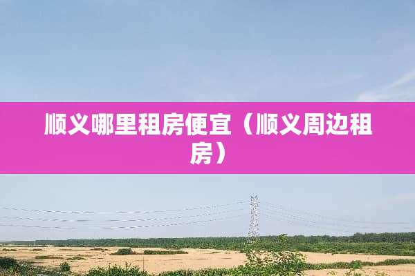 顺义哪里租房便宜（顺义周边租房）