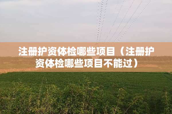 注册护资体检哪些项目（注册护资体检哪些项目不能过）