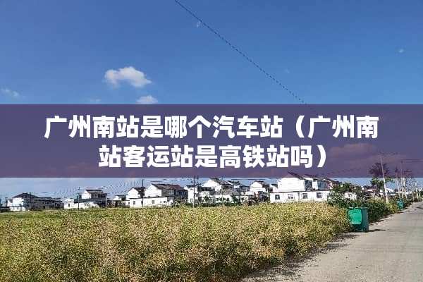 广州南站是哪个汽车站（广州南站客运站是高铁站吗）