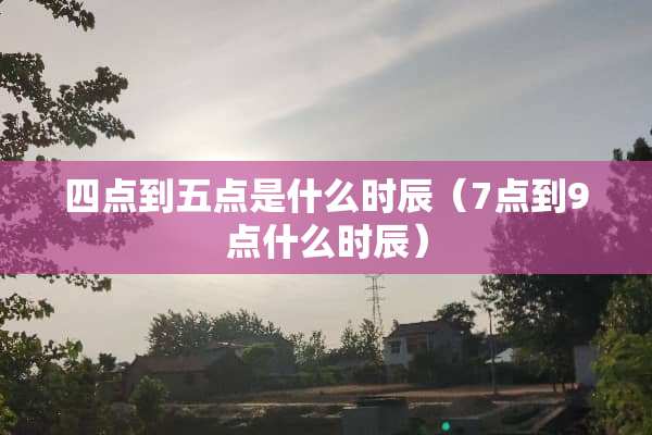 四点到五点是什么时辰（7点到9点什么时辰）