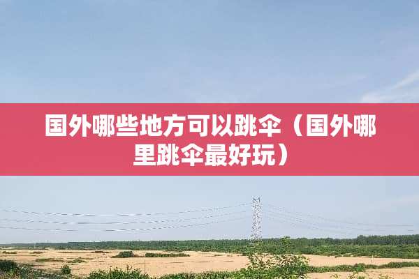 国外哪些地方可以跳伞（国外哪里跳伞最好玩）