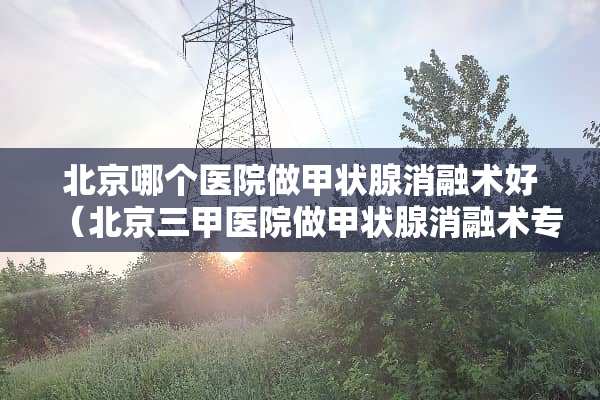 北京哪个医院做甲状腺消融术好（北京三甲医院做甲状腺消融术专家最好的）