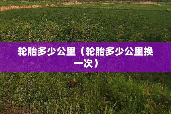 轮胎多少公里（轮胎多少公里换一次）
