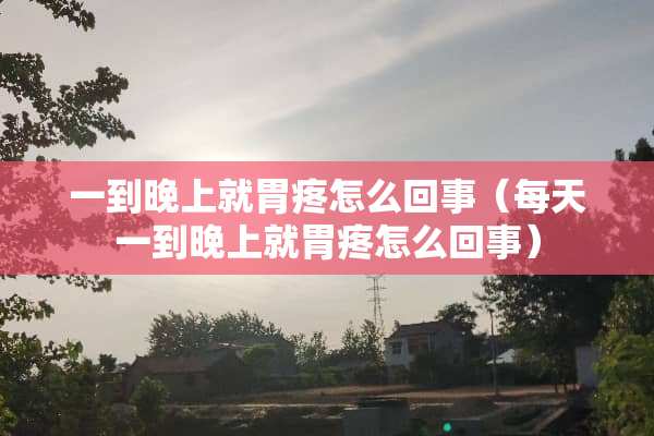 一到晚上就胃疼怎么回事（每天一到晚上就胃疼怎么回事）