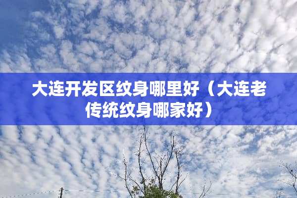 大连开发区纹身哪里好（大连老传统纹身哪家好）