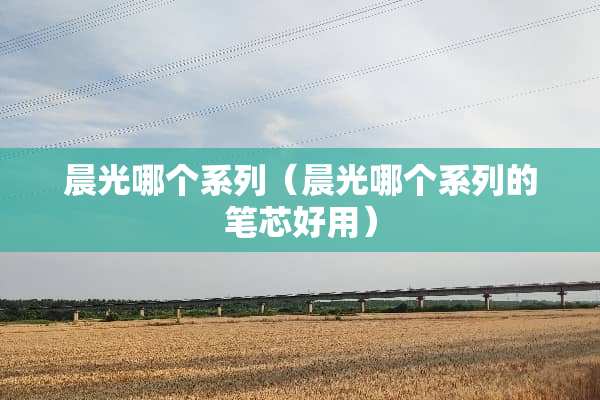 晨光哪个系列（晨光哪个系列的笔芯好用）