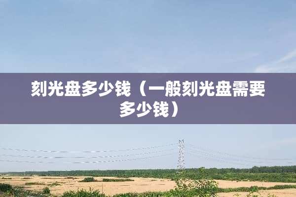刻光盘多少钱（一般刻光盘需要多少钱）